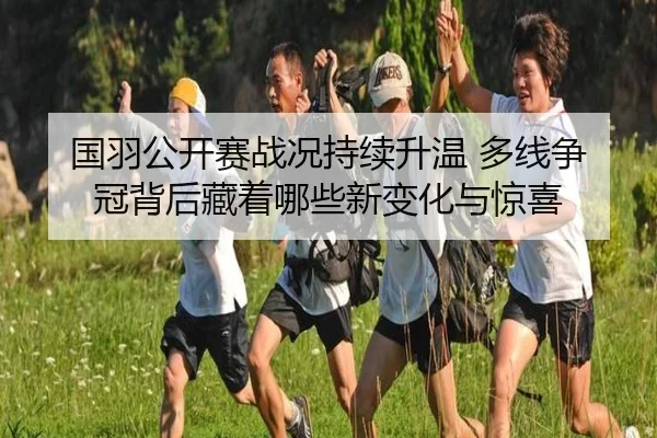 国羽公开赛战况持续升温 多线争冠背后藏着哪些新变化与惊喜